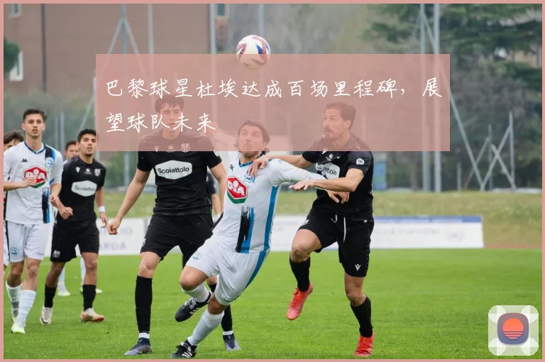 巴黎球星杜埃达成百场里程碑,展望球队未来