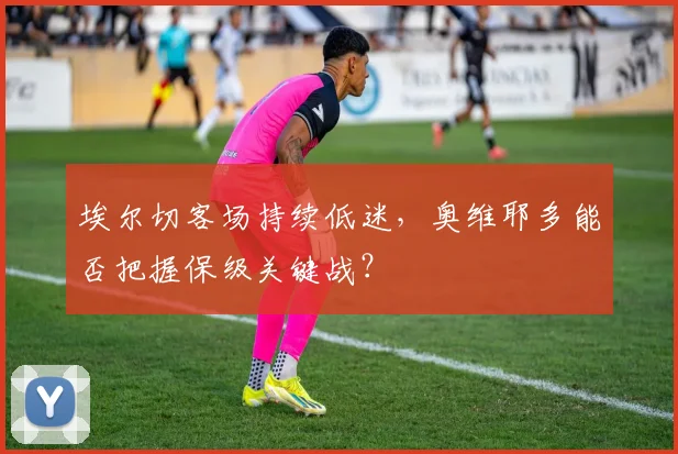 埃尔切客场持续低迷，奥维耶多能否把握保级关键战？
