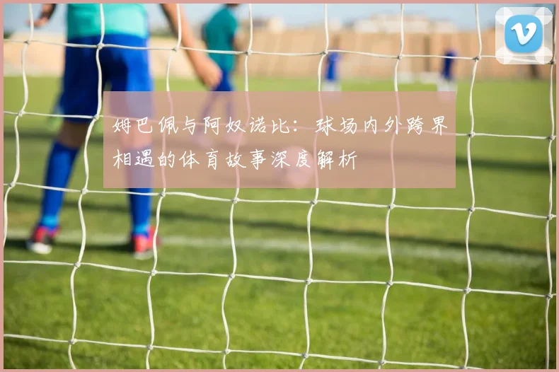 姆巴佩与阿奴诺比:球场内外跨界相遇的体育故事深度解析