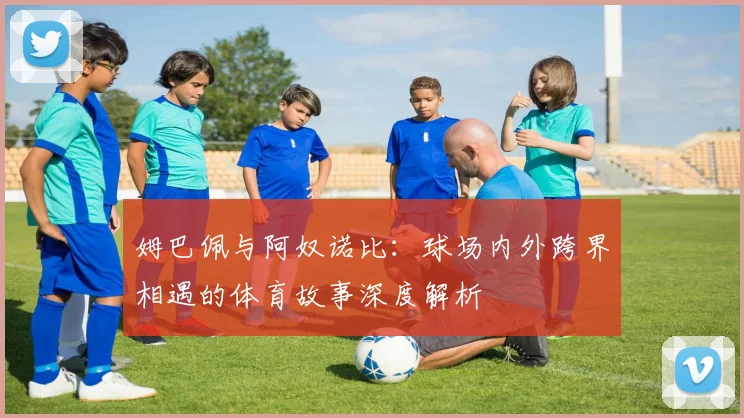 姆巴佩与阿奴诺比：球场内外跨界相遇的体育故事深度解析