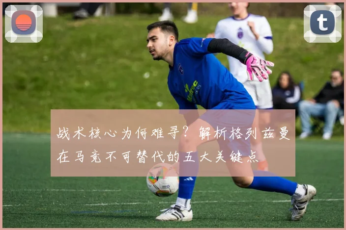 战术核心为何难寻？解析格列兹曼在马竞不可替代的五大关键点