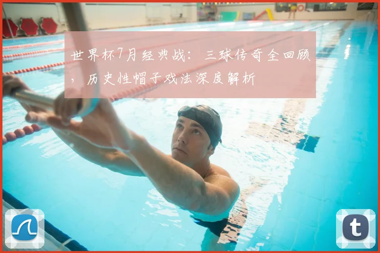 世界杯7月经典战：三球传奇全回顾，历史性帽子戏法深度解析