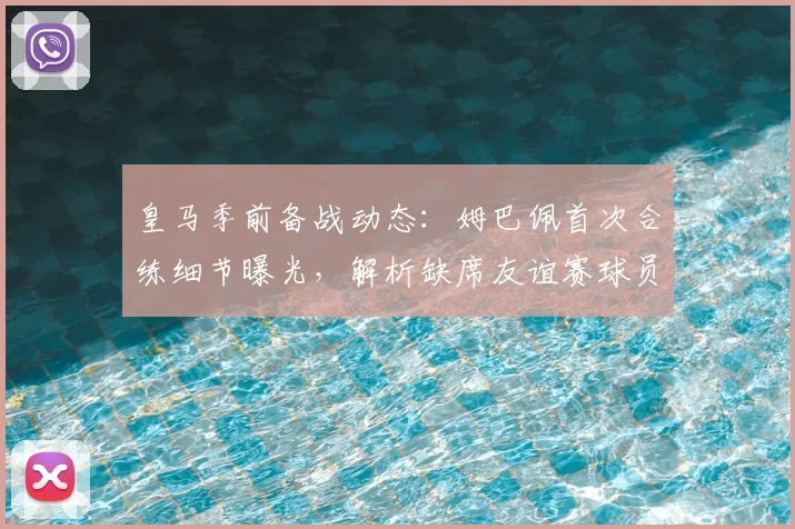 皇马季前备战动态:姆巴佩首次合练细节曝光,解析缺席友谊赛球员原因