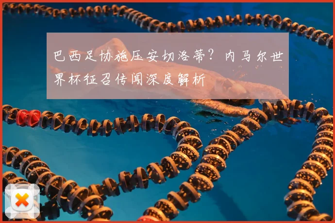 巴西足协施压安切洛蒂?内马尔世界杯征召传闻深度解析