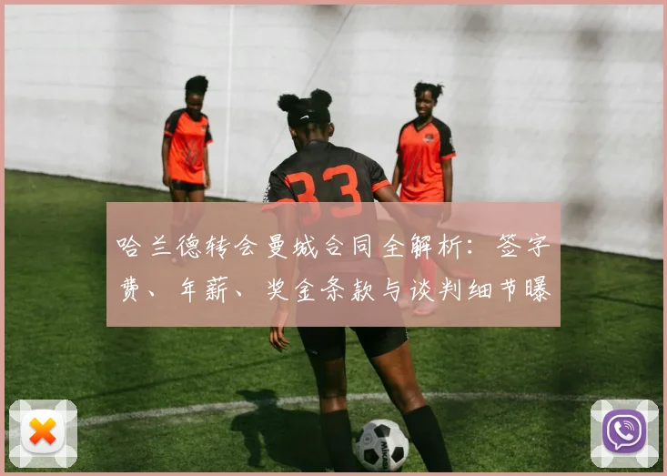 哈兰德转会曼城合同全解析:签字费、年薪、奖金条款与谈判细节曝光
