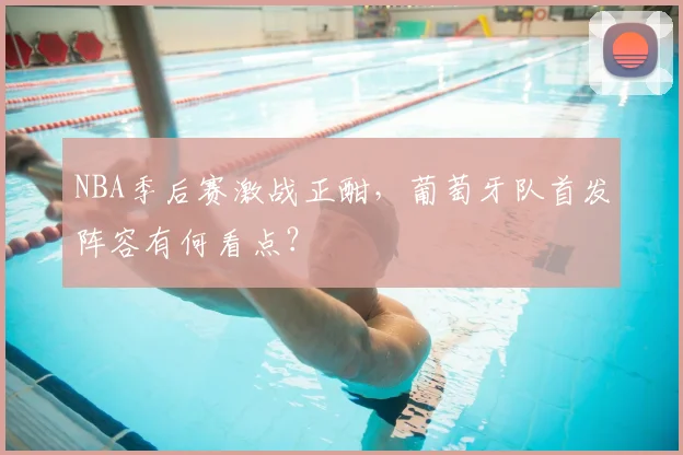 NBA季后赛激战正酣，葡萄牙队首发阵容有何看点？