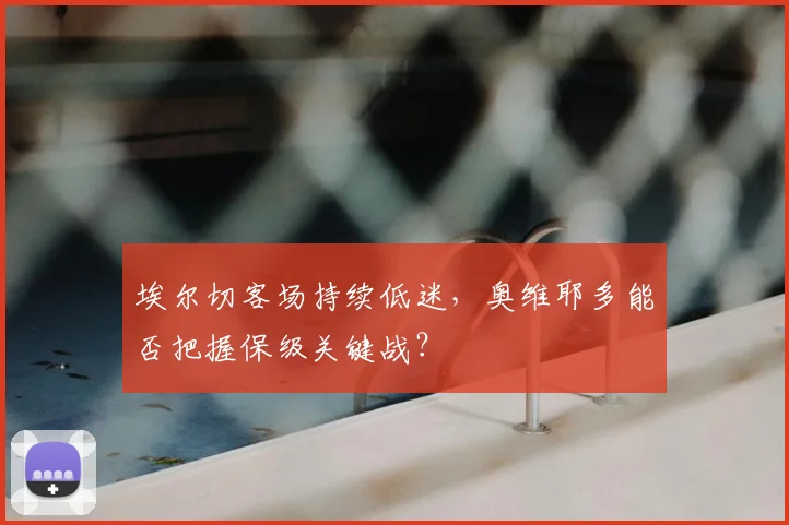 埃尔切客场持续低迷,奥维耶多能否把握保级关键战?