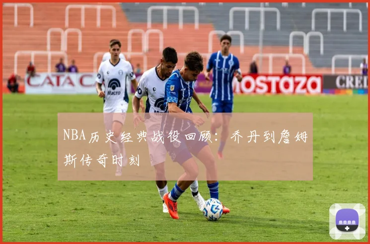 NBA历史经典战役回顾:乔丹到詹姆斯传奇时刻