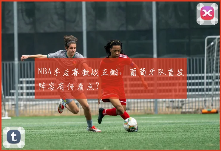 NBA季后赛激战正酣,葡萄牙队首发阵容有何看点?