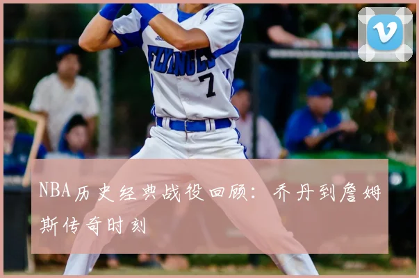 NBA历史经典战役回顾:乔丹到詹姆斯传奇时刻