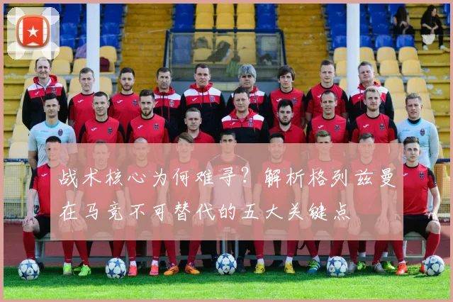 战术核心为何难寻？解析格列兹曼在马竞不可替代的五大关键点
