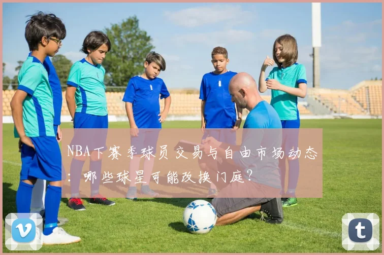 NBA下赛季球员交易与自由市场动态：哪些球星可能改换门庭？