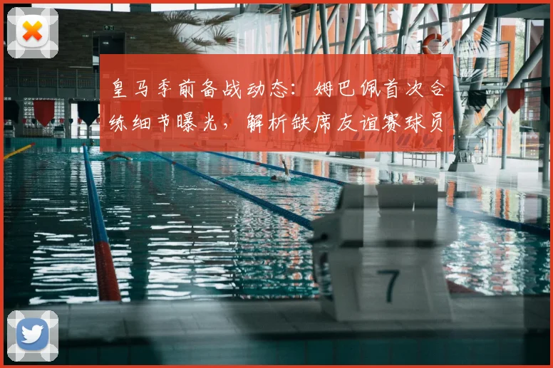 皇马季前备战动态:姆巴佩首次合练细节曝光,解析缺席友谊赛球员原因
