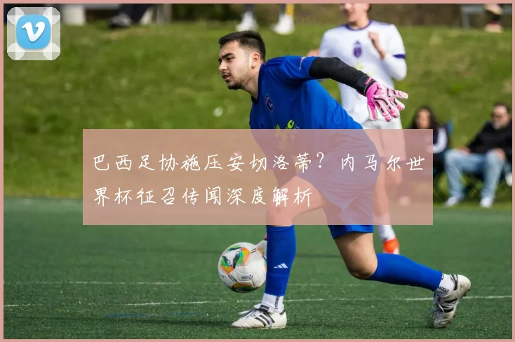 巴西足协施压安切洛蒂?内马尔世界杯征召传闻深度解析