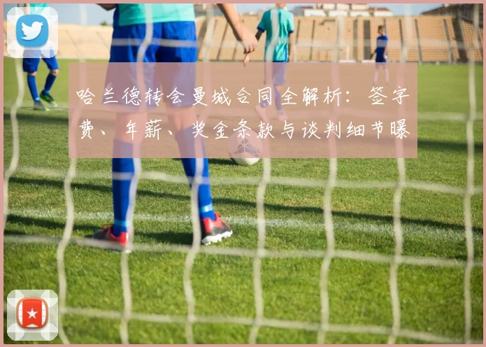 哈兰德转会曼城合同全解析:签字费、年薪、奖金条款与谈判细节曝光